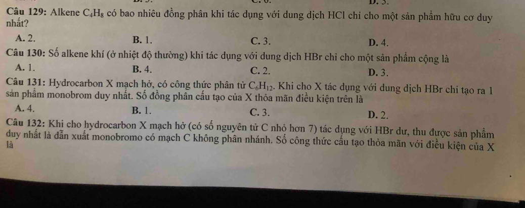 5.
* Câu 129: Alkene C_4H_8 có bao nhiêu đồng phân khi tác dụng với dung dịch HCl chỉ cho một sản phẩm hữu cơ duy
nhất?
A. 2. B. 1. C. 3. D. 4.
Câu 130: Số alkene khí (ở nhiệt độ thường) khi tác dụng với dung dịch HBr chi cho một sản phẩm cộng là
A. 1. B. 4. C. 2. D. 3.
Câu 131: Hydrocarbon X mạch hở, có công thức phân tử C_6H_12 4. Khi cho X tác dụng với dung dịch HBr chi tạo ra 1
sản phẩm monobrom duy nhất. Số đồng phân cấu tạo của X thỏa mãn điều kiện trên là
A. 4. B. 1. C. 3. D. 2.
Câu 132: Khi cho hydrocarbon X mạch hở (có số nguyên tử C nhỏ hơn 7) tác dụng với HBr dư, thu được sản phẩm
duy nhất là dẫn xuất monobromo có mạch C không phân nhánh. Số công thức cấu tạo thỏa mãn với điều kiện của X
là