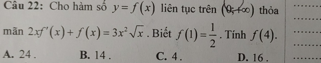 Cho hàm số y=f(x) liên tục trên (0;+∈fty ) thỏa
mãn 2xf'(x)+f(x)=3x^2sqrt(x). Biết f(1)= 1/2 . Tính f(4).
A. 24. B. 14. C. 4. D. 16.