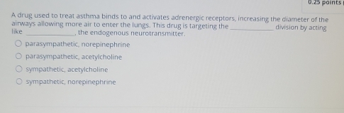 A drug used to treat asthma binds to and activates adrenergic receptors, increasing the diameter of the
airways allowing more air to enter the lungs. This drug is targeting the _division by acting
like _, the endogenous neurotransmitter.
parasympathetic, norepinephrine
parasympathetic, acetylcholine
sympathetic, acetylcholine
sympathetic, norepinephrine