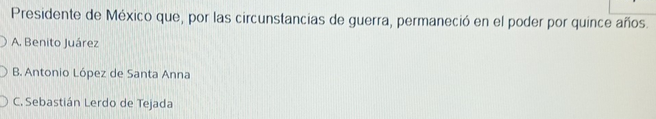 Presidente de México que, por las circunstancias de guerra, permaneció en el poder por quince años.
A. Benito Juárez
B. Antonio López de Santa Anna
C. Sebastián Lerdo de Tejada