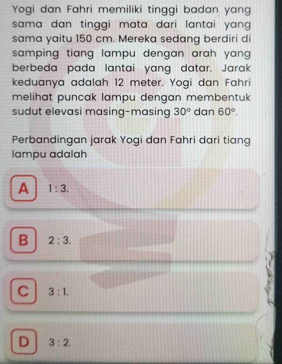 Yogi dan Fahri memiliki tinggi badan yang
sama dan tinggi mata dari lantai yang .
sama yaitu 150 cm. Mereka sedang berdiri di
samping tiang lampu dengan arah yang .
berbeda pada lantai yang datar. Jarak
keduanya adalah 12 meter. Yogi dan Fahri
melihat puncak lampu dengan membentuk 
sudut elevasi masing-masing 30° dan 60°. 
Perbandingan jarak Yogi dan Fahri dari tiang
lampu adalah
A 1:3.
B 2:3.
C 3:1.
D 3:2.