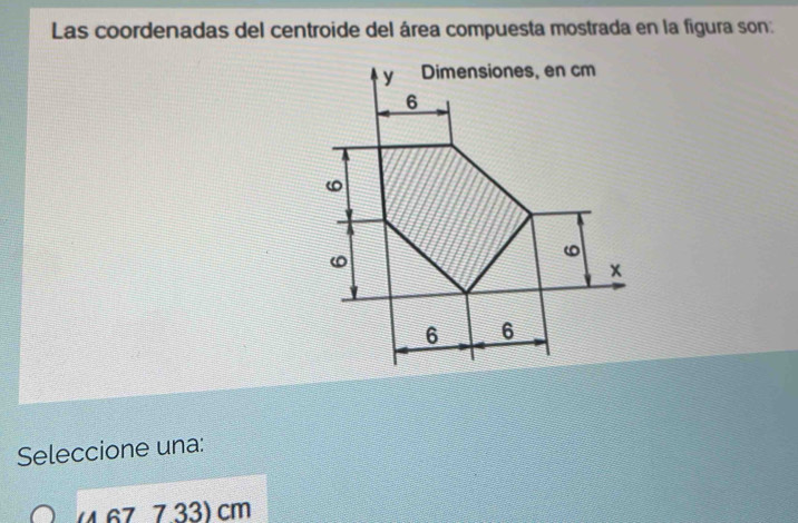 Las coordenadas del centroide del área compuesta mostrada en la figura son:
Seleccione una:
(4.677.33) cm