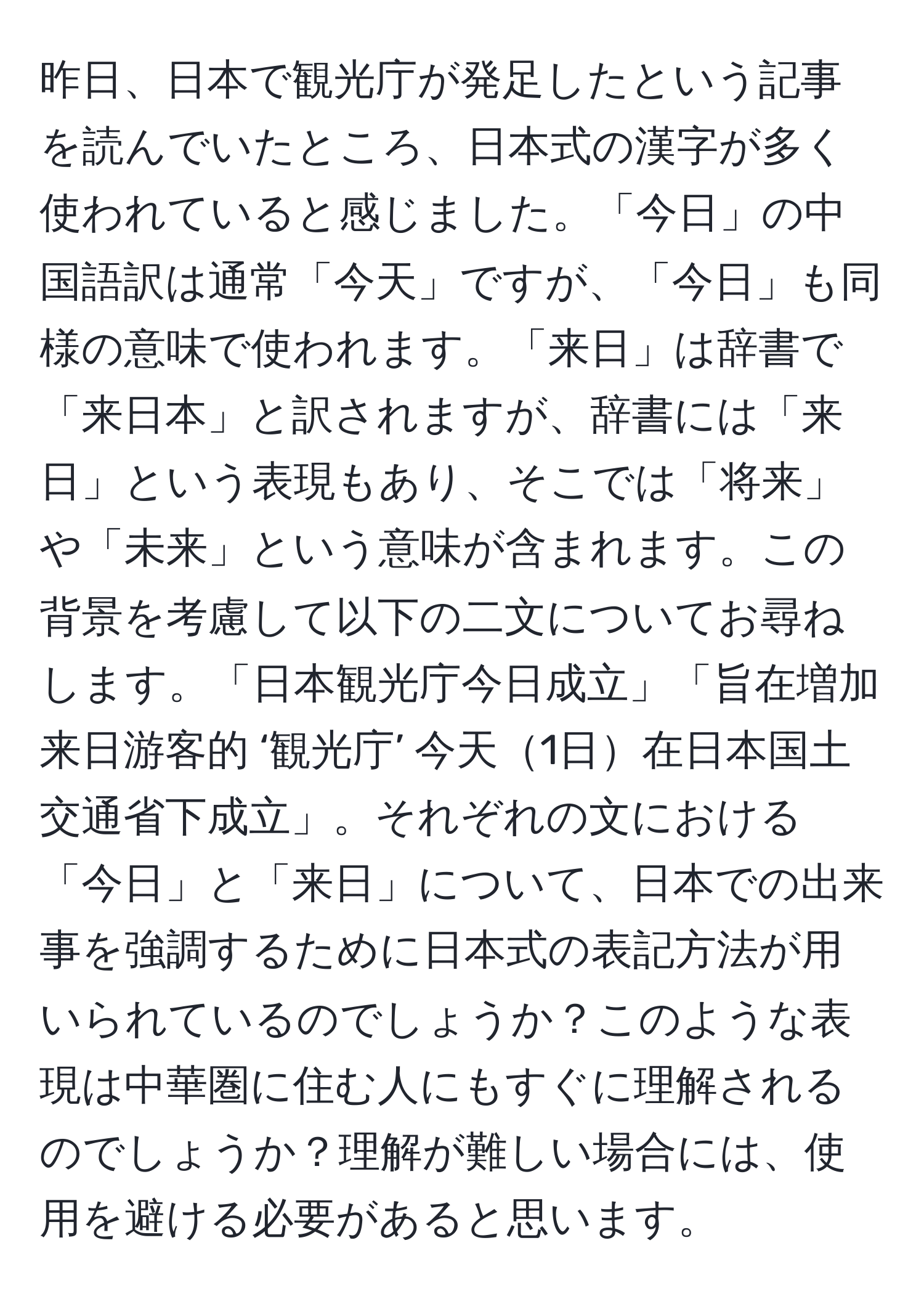 昨日、日本で観光庁が発足したという記事を読んでいたところ、日本式の漢字が多く使われていると感じました。「今日」の中国語訳は通常「今天」ですが、「今日」も同様の意味で使われます。「来日」は辞書で「来日本」と訳されますが、辞書には「来日」という表現もあり、そこでは「将来」や「未来」という意味が含まれます。この背景を考慮して以下の二文についてお尋ねします。「日本観光庁今日成立」「旨在増加来日游客的 ‘観光庁’ 今天1日在日本国土交通省下成立」。それぞれの文における「今日」と「来日」について、日本での出来事を強調するために日本式の表記方法が用いられているのでしょうか？このような表現は中華圏に住む人にもすぐに理解されるのでしょうか？理解が難しい場合には、使用を避ける必要があると思います。