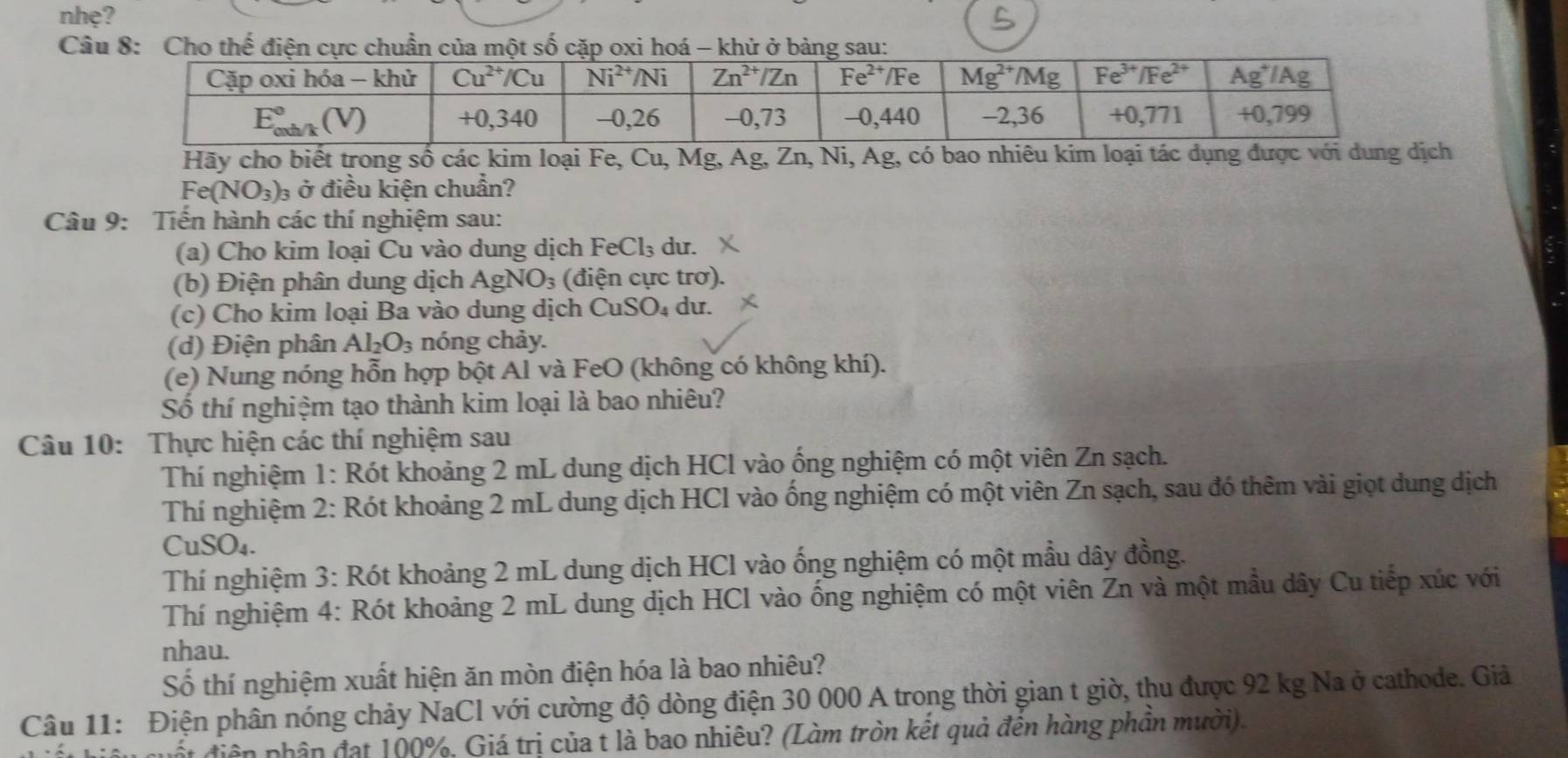 nhẹ?
C
Hãy cho biết trong số các kim loại Fe, Cu, Mg, Ag, Zn, Ni, Ag, có bao nhiêu kim loại tác dụng được với dung dịch
Fe(NO_3)_3 ở điều kiện chuẩn?
Câu 9: Tiến hành các thí nghiệm sau:
(a) Cho kim loại Cu vào dung dịch FeCl_3 du.
(b) Điện phân dung dịch AgNO₃ (điện cực trơ).
(c) Cho kim loại Ba vào dung dịch CuSO₄ dư.
(d) Điện phân Al_2O_3 nóng chảy.
(e) Nung nóng hỗn hợp bột Al và FeO (không có không khí).
Số thí nghiệm tạo thành kim loại là bao nhiêu?
Câu 10: Thực hiện các thí nghiệm sau
Thí nghiệm 1: Rót khoảng 2 mL dung dịch HCl vào ống nghiệm có một viên Zn sạch.
Thí nghiệm 2: Rót khoảng 2 mL dung dịch HCl vào ống nghiệm có một viên Zn sạch, sau đó thêm vài giọt dung dịch
CuSO₄.
Thí nghiệm 3: Rót khoảng 2 mL dung dịch HCl vào ống nghiệm có một mẫu dây đồng.
Thí nghiệm 4: Rót khoảng 2 mL dung dịch HCl vào ống nghiệm có một viên Zn và một mầu dây Cu tiếp xúc với
nhau.
Số thí nghiệm xuất hiện ăn mòn điện hóa là bao nhiêu?
Câu 11: Điện phân nóng chảy NaCl với cường độ dòng điện 30 000 A trong thời gian t giờ, thu được 92 kg Na ở cathode. Giả
t điện phân đạt 100%, Giá trị của t là bao nhiêu? (Làm tròn kết quả đên hàng phần mười).