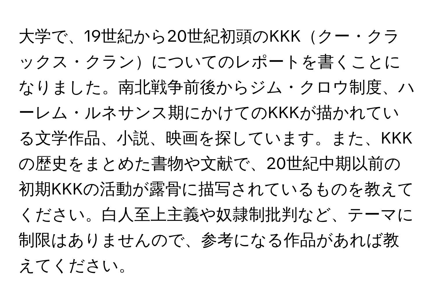 大学で、19世紀から20世紀初頭のKKKクー・クラックス・クランについてのレポートを書くことになりました。南北戦争前後からジム・クロウ制度、ハーレム・ルネサンス期にかけてのKKKが描かれている文学作品、小説、映画を探しています。また、KKKの歴史をまとめた書物や文献で、20世紀中期以前の初期KKKの活動が露骨に描写されているものを教えてください。白人至上主義や奴隷制批判など、テーマに制限はありませんので、参考になる作品があれば教えてください。