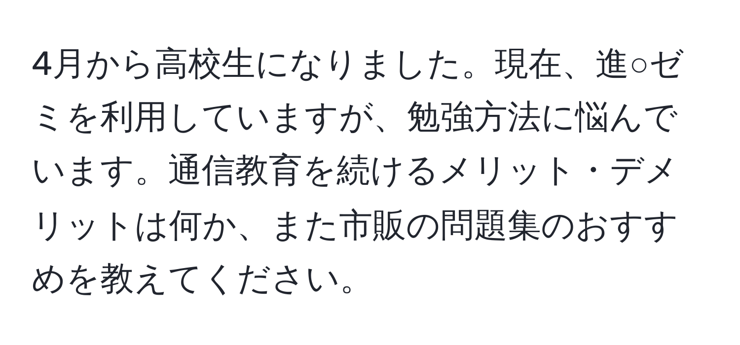 4月から高校生になりました。現在、進○ゼミを利用していますが、勉強方法に悩んでいます。通信教育を続けるメリット・デメリットは何か、また市販の問題集のおすすめを教えてください。