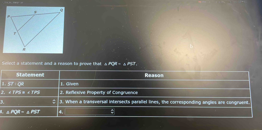 pe. Amar or 
Select a statement and a reason to prove that △ PQRsim △ PST. 
Statement Reason 
1. STparallel QR 1. Given 
2. ∠ TPS≌ ∠ TPS 2. Reflexive Property of Congruence 
3. 3. When a transversal intersects parallel lines, the corresponding angles are congruent. 
4. △ PQRsim △ PST 4.