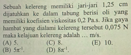 Sebuah kelereng memiliki jari-jari 1,25 cm
dijatuhkan ke dalam tabung berisi oli yang
memiliki koefisien viskositas 0,2 Pa.s. Jika gaya
hambat yang dialami kelereng tersebut 0,075 N
maka kelajuan kelereng adalah … m/s.
(A) 5. (C) 8. (E) 10.
(B) 5π^(-1). (D) 8π^(-1).