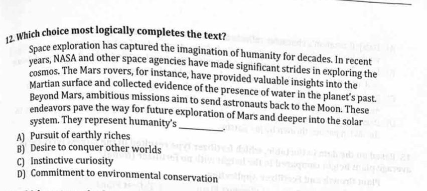 Which choice most logically completes the text?
Space exploration has captured the imagination of humanity for decades. In recent
years, NASA and other space agencies have made significant strides in exploring the
cosmos. The Mars rovers, for instance, have provided valuable insights into the
Martian surface and collected evidence of the presence of water in the planet’s past.
Beyond Mars, ambitious missions aim to send astronauts back to the Moon. These
endeavors pave the way for future exploration of Mars and deeper into the solar
system. They represent humanity's _.
A) Pursuit of earthly riches
B) Desire to conquer other worlds
C) Instinctive curiosity
D) Commitment to environmental conservation