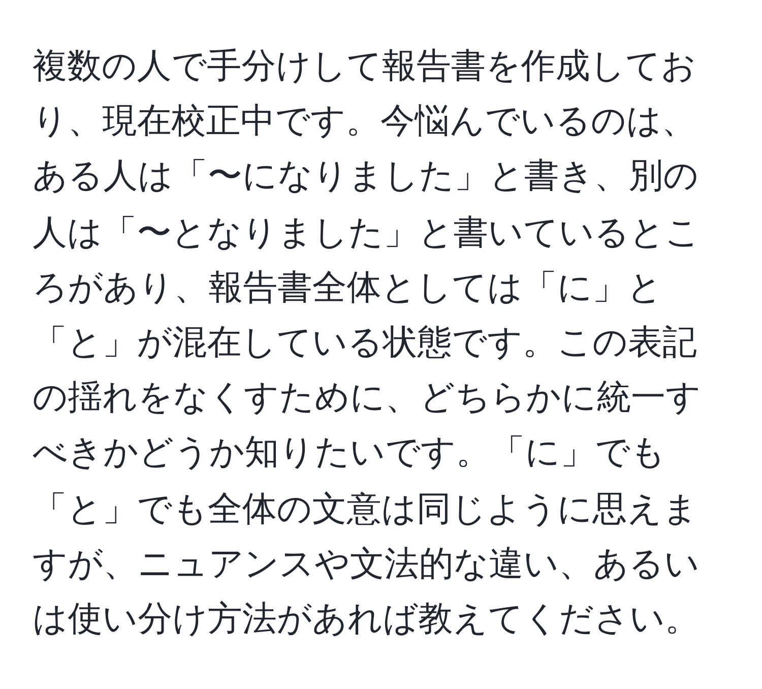 複数の人で手分けして報告書を作成しており、現在校正中です。今悩んでいるのは、ある人は「〜になりました」と書き、別の人は「〜となりました」と書いているところがあり、報告書全体としては「に」と「と」が混在している状態です。この表記の揺れをなくすために、どちらかに統一すべきかどうか知りたいです。「に」でも「と」でも全体の文意は同じように思えますが、ニュアンスや文法的な違い、あるいは使い分け方法があれば教えてください。