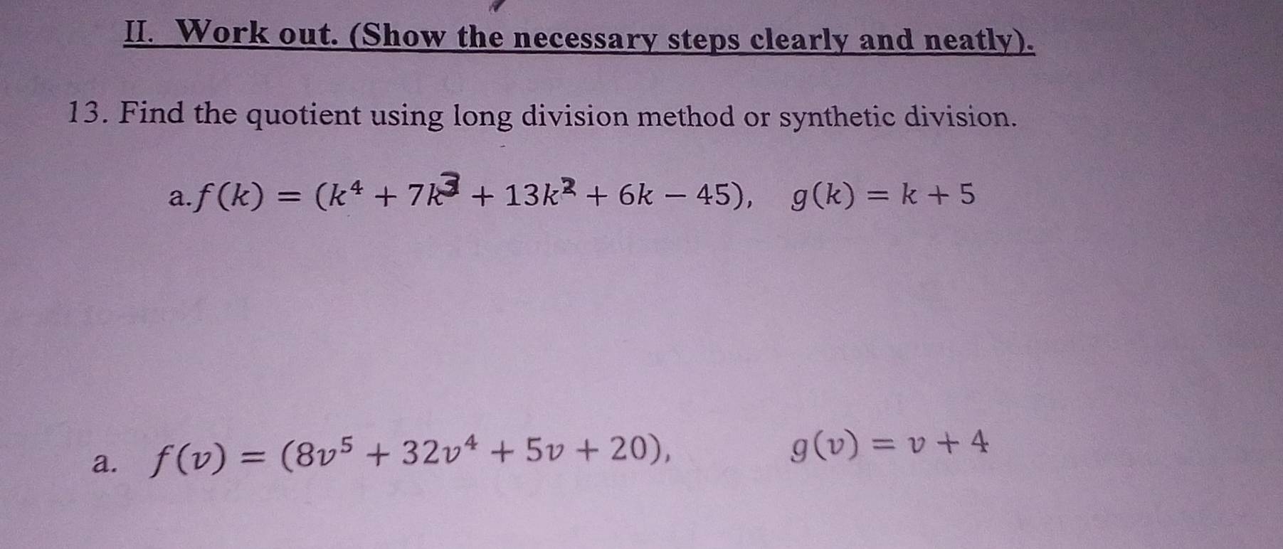 Work out. (Show the necessary steps clearly and neatly). 
13. Find the quotient using long division method or synthetic division. 
a. f(k)=(k^4+7k^3+13k^2+6k-45), g(k)=k+5
a. f(v)=(8v^5+32v^4+5v+20),
g(v)=v+4