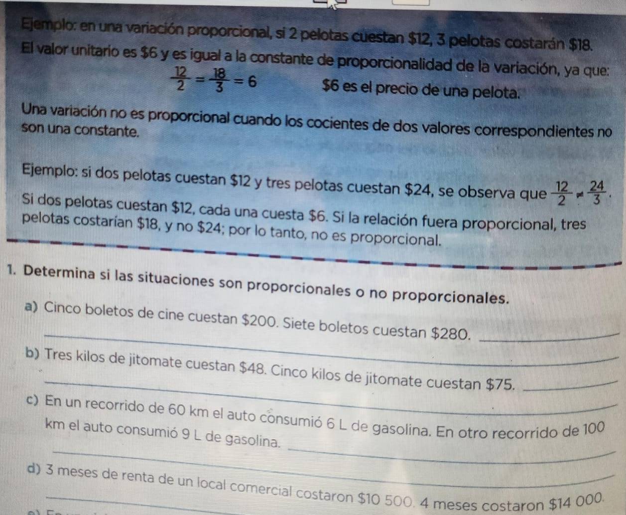 Ejemplo: en una variación proporcional, si 2 pelotas cuestan $12, 3 pelotas costarán $18. 
El valor unitario es $6 y es igual a la constante de proporcionalidad de la variación, ya que:
 12/2 = 18/3 =6 $6 es el precio de una pelota. 
Una variación no es proporcional cuando los cocientes de dos valores correspondientes no 
son una constante. 
Ejemplo: si dos pelotas cuestan $12 y tres pelotas cuestan $24, se observa que  12/2 !=  24/3 . 
Si dos pelotas cuestan $12, cada una cuesta $6. Si la relación fuera proporcional, tres 
pelotas costarían $18, y no $24; por lo tanto, no es proporcional. 
1. Determina si las situaciones son proporcionales o no proporcionales. 
_ 
a) Cinco boletos de cine cuestan $200. Siete boletos cuestan $280._ 
_ 
b) Tres kilos de jitomate cuestan $48. Cinco kilos de jitomate cuestan $75._ 
c) En un recorrido de 60 km el auto consumió 6 L de gasolina. En otro recorrido de 100
_ 
_ 
km el auto consumió 9 L de gasolina. 
d) 3 meses de renta de un local comercial costaron $10 500. 4 meses costaron $14 000.