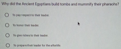 Why did the Ancient Egyptians build tombs and mummify their pharaohs?
To pay respect to their leader.
To honor their leader
To give riches to their leader.
To prepare their leader for the afterlife.