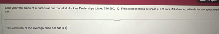 Last year the sales of a particular car model at Hopkins Dealerships totaled $16,990,112. If this represented a purchase of 424 cars of that model, estimate the average price pe 
car 
The estimate of the average price per car is $□.