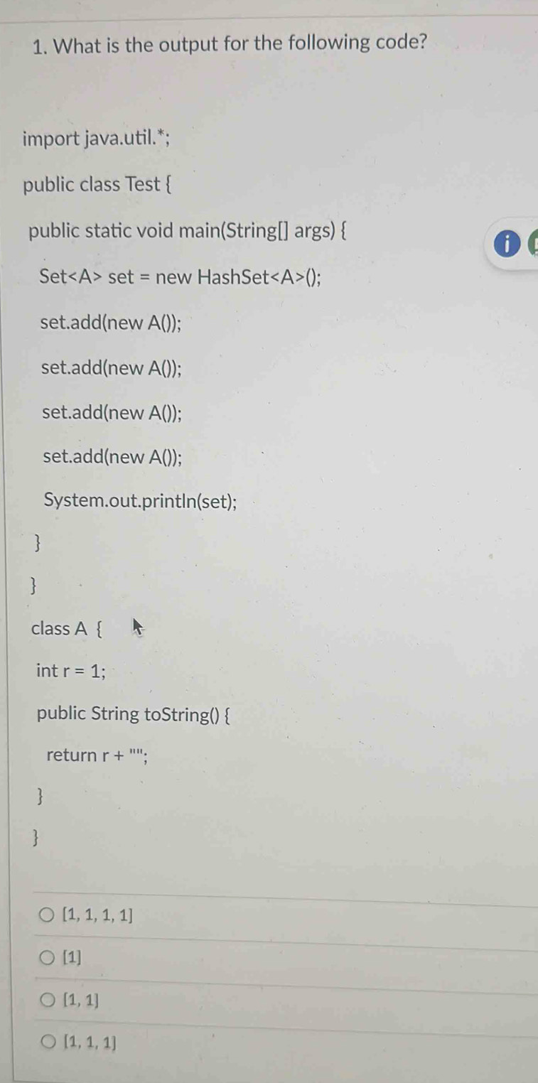 What is the output for the following code?
import java.util.*;
public class Test 
public static void main(String[] args) 
Set set = new HashSet< <tex>A>()
set.add(new A());
set.add(new A());
set.add(new A());
set.add(new A());
System.out.printIn(set);


class A 
int r=1
public String toString() 
return r+ '';

[1,1,1,1]
[1]
[1,1]
[1,1,1]