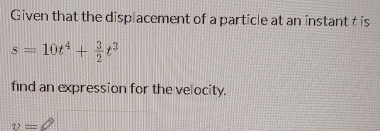 Given that the displacement of a particle at an instant t is
s=10t^4+ 3/2 t^3
find an expression for the velocity.
v=