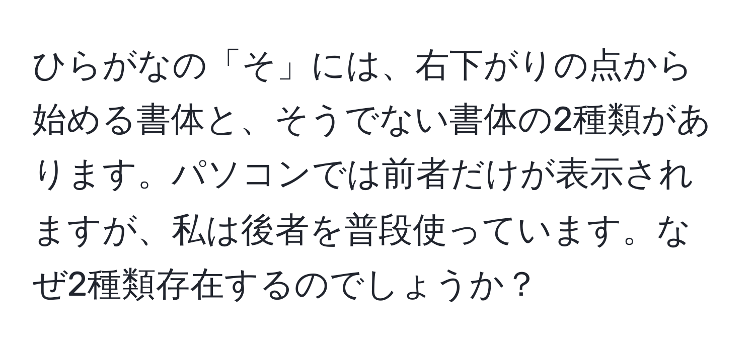 ひらがなの「そ」には、右下がりの点から始める書体と、そうでない書体の2種類があります。パソコンでは前者だけが表示されますが、私は後者を普段使っています。なぜ2種類存在するのでしょうか？