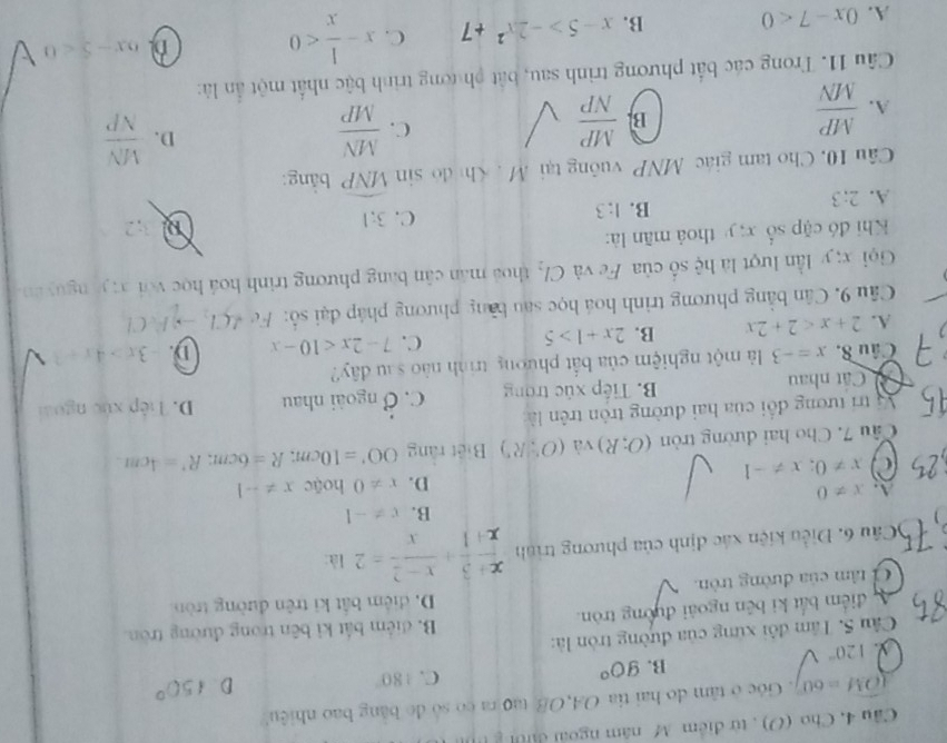 Câu 4, Cho (O) , từ điểm M năm ngoài đườn g
widehat OM=60°. Góc ở tâm do hai tia OA,OB tạo ra có só đo bằng bao nhiệu
B. 90°
C. 180° D 150°
120°
Câu 5. Tâm đôi xứng của đường tròn là:
A điểm bắt ki bên ngoài đường tròn. B. điểm bắt ki bên trong đường tròn.
D. điểm bắt ki trên đường tròn
C tâm của đường tròn.
6Câu 6. Điều kiện xác định của phương trình  (x+3)/x+1 + (x-2)/x =2 là:
B. x!= -1
A. x!= 0 hoặc x!= -1
D. x!= 0
a x!= 0;x!= -1
Câu 7. Cho hai đường tròn (O;R) và (O∵ Rendpmatrix Biết rằng OO'=10cm;R=6cm;R'=4cm.
Vị trí tương đổi của hai đường tròn trên là:
Cất nhau B. Tiếp xúc trong C. dot O ngoài nhau D. Tiếp xức ngoài
Câu 8. x=-3 là một nghiệm của bắt phương trình nào sau đây?
A. 2+x<2+2x B. 2x+1>5
C. 7-2x<10-x</tex> D. -3x>4x+1
Câu 9. Cân bằng phương trình hoá học sau bằng phương pháp đại số: Fed(1,to )FeCl
Gọi x; y lần lượt là hệ số của Fe và Cl_2 thoá mán cân bang phương trình hoá học với x; yà nguyên.
Khi đó cặp số x; y thoá mãn là:
C. 3:1
3:2
A. 2:3
B. 1:3
Câu 10, Cho tam giác MNP vuông tại M . Khì đ sin widehat MNP bằng:
A.  MP/MN 
B.  MP/NP   MN/MP  D.  MN/NP 
C.
Câu 11. Trong các bắt phương trình sau, bắt ph ương trình bậc nhất một ẩn là:
A. 0x-7<0</tex> B. x-5>-2x^2+7 C. x- 1/x <0</tex> D 6x-5<0</tex>