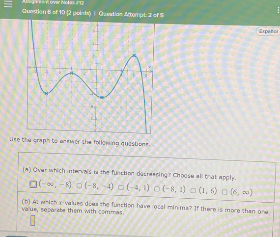 Assignment over Notes #12
Question 6 of 10 (2 points) | Question Attempt: 2 of 5
Español
Use the graph to answer the following questions.
(a) Over which intervals is the function decreasing? Choose all that apply.
(-∈fty ,-8) (-8,-4) (-4,1) (-8,1) (1,6) (6,∈fty )
(b) At which x -values does the function have local minima? If there is more than one
value, separate them with commas.