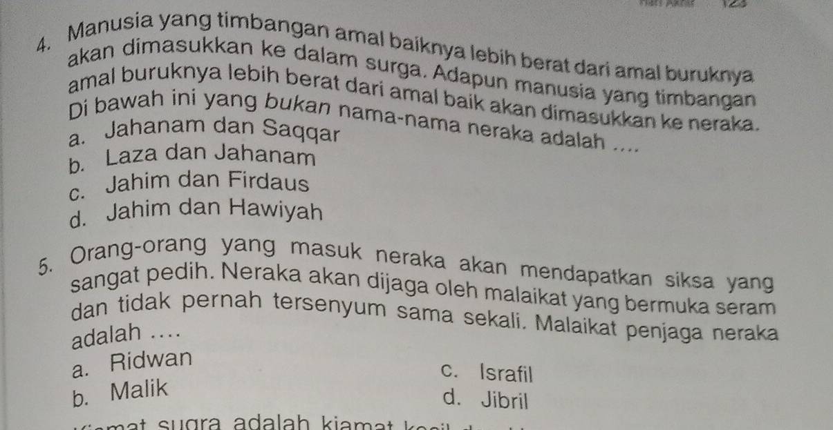 a
4. Manusia yang timbangan amal baiknya lebih berat dari amal buruknya
akan dimasukkan ke dalam surga. Adapun manusia yang timbangan
amal buruknya lebih berat dari amal baik akan dimasukkan ke neraka.
Di bawah ini yang bukan nama-nama neraka adalah ....
a. Jahanam dan Saqqar
b. Laza dan Jahanam
c. Jahim dan Firdaus
d. Jahim dan Hawiyah
5. Orang-orang yang masuk neraka akan mendapatkan siksa yang
sangat pedih. Neraka akan dijaga oleh malaikat yang bermuka seram
dan tidak pernah tersenyum sama sekali. Malaikat penjaga neraka
adalah ....
a. Ridwan
c. Israfil
b. Malik
d. Jibril