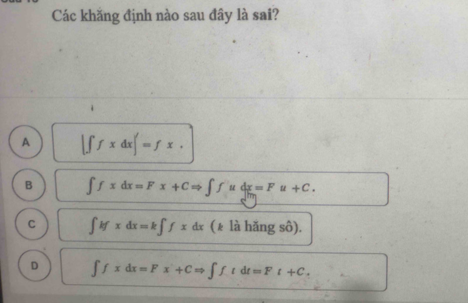 Các khăng định nào sau đây là sai?
A |∈t fxdx|'=fx.
B ∈t fxdx=Fx+CRightarrow ∈t fudx=Fu+C.
C ∈t kfxdx=k∈t fxdx (₹ là hǎng sô).
D ∈t fxdx=Fx+CRightarrow ∈t ftdt=Ft+C.