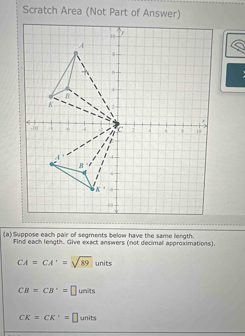 Scratch Area (Not Part of Answer)
(a)Suppose each pair of segments below have the same length.
Find each length. Give exact answers (not decimal approximations).
CA=CA'=sqrt(89) units
CB=CB'=□ units
CK=CK'=□ units