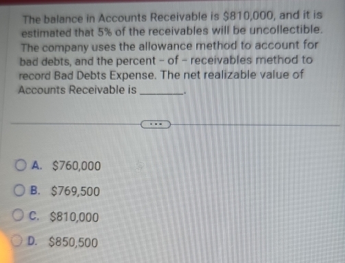 The balance in Accounts Receivable is $810,000, and it is
estimated that 5% of the receivables will be uncollectible.
The company uses the allowance method to account for
bad debts, and the percent - of - receivables method to
record Bad Debts Expense. The net realizable value of
Accounts Receivable is _.
A. $760,000
B. $769,500
C. $810,000
D. $850,500