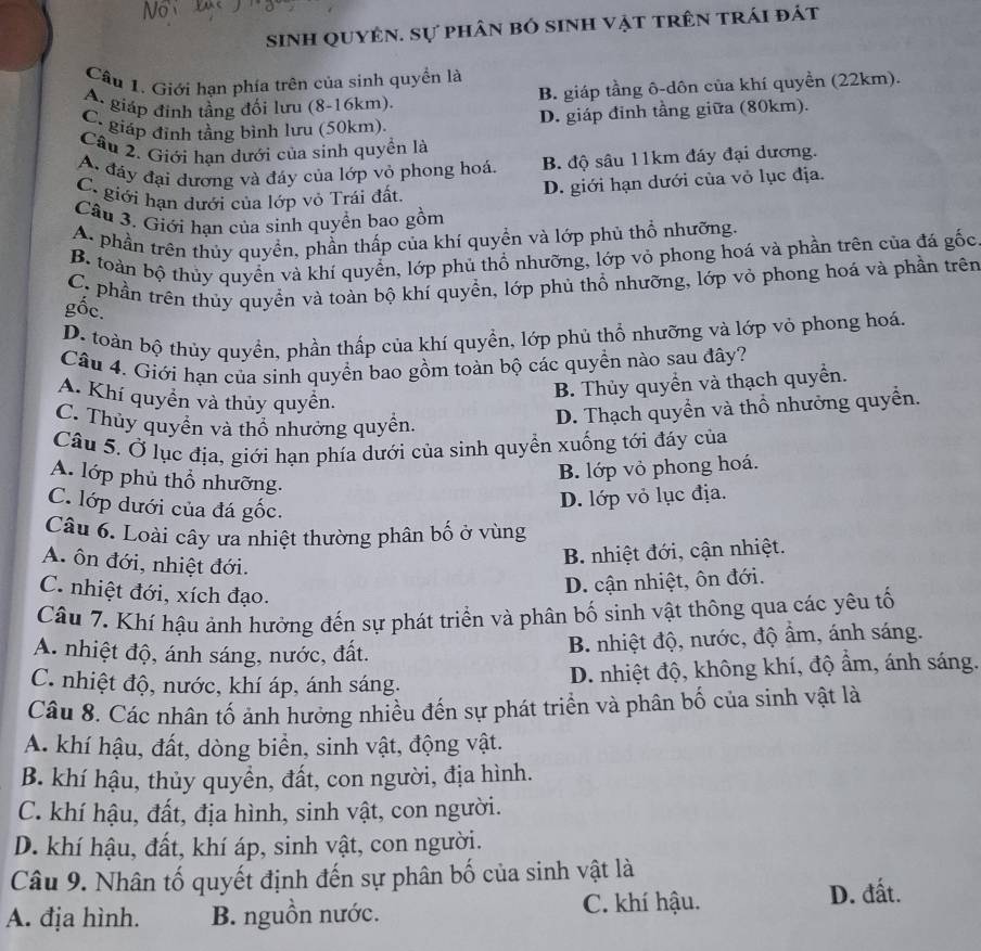 sinh quyên. sự phân bó sinh vật trên trái đát
Cầu 1. Giới hạn phía trên của sinh quyền là
A. giáp đinh tầng đối lưu (8-16km). B. giáp tầng ô-dôn của khí quyền (22km).
C. giáp đinh tầng bình lưu (50km). D. giáp đinh tầng giữa (80km).
Câu 2. Giới hạn dưới của sinh quyền là
A đáy đại dương và đáy của lớp vỏ phong hoá. B. độ sâu 11km đáy đại dương.
C. giới hạn dưới của lớp vỏ Trái đất
D. giới hạn dưới của vỏ lục địa.
Câu 3. Giới hạn của sinh quyền bao gồm
A. phần trên thủy quyền, phần thấp của khí quyền và lớp phủ thổ nhưỡng.
B. toàn bộ thủy quyển và khí quyển, lớp phủ thổ nhưỡng, lớp vỏ phong hoá và phần trên của đá gốc
C. phần trên thủy quyền và toàn bộ khí quyền, lớp phủ thổ nhưỡng, lớp vỏ phong hoá và phần trên
gốc.
D. toàn bộ thủy quyền, phần thấp của khí quyền, lớp phủ thổ nhưỡng và lớp vỏ phong hoá.
Câu 4. Giới hạn của sinh quyển bao gồm toàn bộ các quyền nào sau đây?
A. Khí quyền và thủy quyền.
B. Thủy quyển và thạch quyển.
C. Thủy quyền và thổ nhưởng quyền.
D. Thạch quyền và thổ nhưởng quyển.
Câu 5. Ở lục địa, giới hạn phía dưới của sinh quyền xuống tới đáy của
A. lớp phủ thổ nhưỡng.
B. lớp vỏ phong hoá.
C. lớp dưới của đá gốc.
D. lớp vỏ lục địa.
Câu 6. Loài cây ưa nhiệt thường phân bố ở vùng
A. ôn đới, nhiệt đới.
B. nhiệt đới, cận nhiệt.
C. nhiệt đới, xích đạo.
D. cận nhiệt, ôn đới.
Câu 7. Khí hậu ảnh hưởng đến sự phát triển và phân bố sinh vật thông qua các yêu tố
A. nhiệt độ, ánh sáng, nước, đất.
B. nhiệt độ, nước, độ âm, ánh sáng.
C. nhiệt độ, nước, khí áp, ánh sáng. D. nhiệt độ, không khí, độ ẩm, ánh sáng.
Câu 8. Các nhân tố ảnh hưởng nhiều đến sự phát triển và phân bố của sinh vật là
A. khí hậu, đất, dòng biển, sinh vật, động vật.
B. khí hậu, thủy quyển, đất, con người, địa hình.
C. khí hậu, đất, địa hình, sinh vật, con người.
D. khí hậu, đất, khí áp, sinh vật, con người.
Câu 9. Nhân tố quyết định đến sự phân bố của sinh vật là
A. địa hình. B. nguồn nước. C. khí hậu. D. đất.