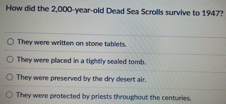 How did the 2,000-year-old Dead Sea Scrolls survive to 1947?
They were written on stone tablets.
They were placed in a tightly sealed tomb.
They were preserved by the dry desert air.
They were protected by priests throughout the centuries.