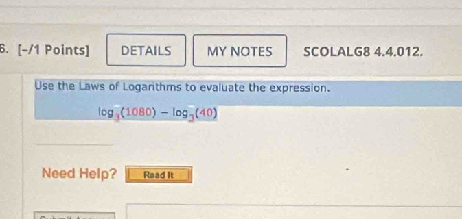 DETAILS MY NOTES SCOLALG8 4.4.012. 
Use the Laws of Logarthms to evaluate the expression.
log _3(1080)-log _3(40)
Need Help? Read It