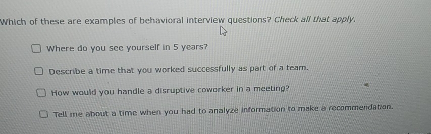 Which of these are examples of behavioral interview questions? Check all that apply.
Where do you see yourself in 5 years?
Describe a time that you worked successfully as part of a team.
How would you handle a disruptive coworker in a meeting?
Tell me about a time when you had to analyze information to make a recommendation.