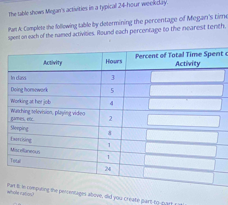 The table shows Megan's activities in a typical 24-hour weekday. 
Part A: Complete the following table by determining the percentage of Megan's time 
spent on each of the named activities. Round each percentage to the nearest tenth. 
t c 
we ratios? 
ntages above, did you create part-to-part r