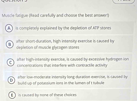 Muscle fatigue (Read carefully and choose the best answer!)
A is completely explained by the depletion of ATP stores
B after short-duration, high intensity exercise is caused by
depletion of muscle glycogen stores
C after high-intensity exercise, is caused by excessive hydrogen ion
concentrations that interfere with contractile activity
after low-moderate intensity long duration exercise, is caused by
D
build up of potassium ions in the lumen of t tubule
E is caused by none of these choices