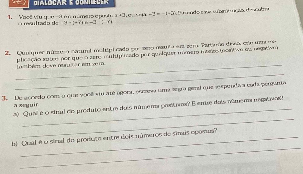 DIÀLOGAR E CONHECER 
1. Você viu que -3 é o número oposto a+3 , ou seja, -3=-(+3). Fazendo essa substituição, descubra 
o resultado de -3· (+7) e -3· (-7). 
2. Qualquer número natural multiplicado por zero resulta em zero. Partindo disso, crie uma ex- 
plicação sobre por que o zero multiplicado por qualquer número inteiro (positivo ou negativo) 
_também deve resultar em zero. 
_ 
3. De acordo com o que você viu até agora, escreva uma regra geral que responda a cada pergunta 
a seguir. 
_ 
a) Qual é o sinal do produto entre dois números positivos? E entre dois números negativos? 
_ 
b) Qualé o sinal do produto entre dois números de sinais opostos?