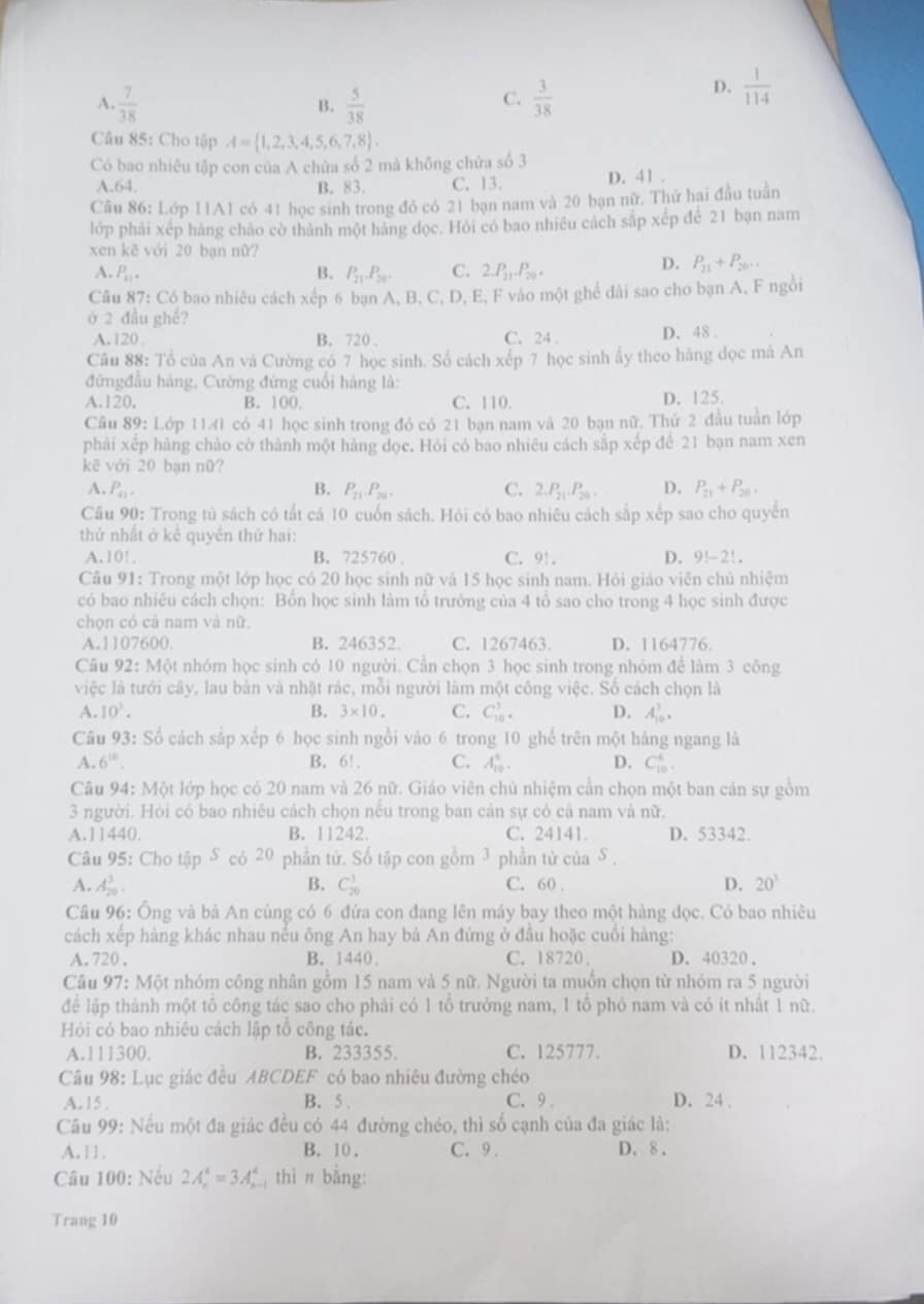 A.  7/38   5/38   3/38 
D.  1/114 
B.
C.
Câu 85: Cho tập A= 1,2,3,4,5,6,7,8 ,
Có bao nhiêu tập con của A chứa số 2 mà không chứa số 3
A.64. B. 83. C. 13. D. 41 .
Câu 86: Lớp 11A1 có 41 học sinh trong đỏ có 21 bạn nam và 20 bạn nữ. Thử hai đầu tuần
lớp phải xép hàng chào cờ thành một hàng dọc. Hỏi có bao nhiều cách sắp xếp để 21 bạn nam
xen kẽ với 20 bạn nữ?
A. P_41. B. P_21.P_20. C. 2.P_21.P_20.
D. P_21+P_20..
Câu 87: Có bao nhiêu cách xếp 6 bạn A, B, C, D, E, F vào một ghể dài sao cho bạn A, F ngồi
ở 2 đầu ghế?
A.120 . B. 720 . C. 24 D. 48 
Câu 88: Tổ của An và Cường có 7 học sinh. Số cách xếp 7 học sinh ấy theo hãng đọc mà An
đứngđầu hàng, Cường đứng cuối hàng là:
A.120. B. 100. C. 110. D. 125.
Câu 89: Lớp 1141 có 41 học sinh trong đó có 21 bạn nam và 20 bạn nữ. Thứ 2 đầu tuần lớp
phải xếp hàng chào cờ thành một hàng dọc. Hỏi có bao nhiêu cách sắp xếp để 21 bạn nam xen
kē với 20 bạn nữ?
A. P_41. B. P_21,P_201. C. 2.P_21.P_20. D. P_21+P_20.
Câu 90: Trong tủ sách có tất cả 10 cuốn sách. Hỏi có bao nhiêu cách sắp xếp sao cho quyến
thứ nhất ở kể quyền thứ hai:
A. 10! . B. 725760 . C. 91. D.  9!-2! .
Câu 91: Trong một lớp học có 20 học sinh nữ và 15 học sinh nam. Hỏi giáo viên chủ nhiệm
có bao nhiều cách chọn: Bồn học sinh làm tổ trưởng của 4 tổ sao cho trong 4 học sinh được
chọn có cả nam và nữ,
A.1107600. B. 246352. C. 1267463. D. 1164776.
Câu 92:M t nhóm học sinh có 10 người. Cần chọn 3 học sinh trong nhóm để làm 3 công
việc là tưới cây, lau bản và nhật rác, mỗi người làm một công việc. Số cách chọn là
A. 10^3. B. 3* 10. C. C_(10)^3. D. A_(10)^3.
Câu 93: Số cách sắp xếp 6 học sinh ngồi vào 6 trong 10 ghể trên một hàng ngang là
A. 6^(10). B. 6!. C. A_(10)^4. D. C_(10)^4.
Câu 94: Một lớp học có 20 nam và 26 nữ. Giáo viên chủ nhiệm cần chọn một ban cản sự gồm
3 người. Hỏi có bao nhiều cách chọn nếu trong ban cản sự có cả nam và nữ.
A.11440. B. 11242. C. 24141. D. 53342.
Câu 95: Cho tập S có 20 phần tử. Số tập con gồm 3 phần tử của S 
A. A_(20)^3. B. C_(20)^3 C. 60 . D. 20^3
Câu 96: Ông và bả An cùng có 6 đứa con đang lên máy bay theo một hàng dọc. Có bao nhiêu
cách xếp hàng khác nhau nếu ông An hay bả An đứng ở đầu hoặc cuối hàng:
A. 720 . B. 1440. C. 18720 . D.40320.
Câu 97: Một nhóm công nhân gồm 15 nam và 5 nữ. Người ta muồn chọn từ nhóm ra 5 người
để lập thành một tổ công tác sao cho phải có 1 tổ trưởng nam, 1 tổ phỏ nam và có ít nhất 1 nữ.
Hội có bao nhiêu cách lập tổ công tác.
A.111300. B. 233355. C. 125777. D. 112342.
Câu 98: Lục giác đều ABCDEF có bao nhiêu đường chéo
A. 15 . B. 5 . C. 9. D. 24 .
Câu 99: Nếu một đa giác đều có 44 đường chéo, thì số cạnh của đa giác là:
A. 11. B. 10. C. 9 . D. 8.
Câu 100: Nếu 2A_n^4=3A_n^4 thì n bằng:
Trang 10