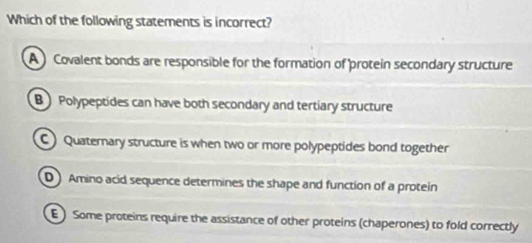 Which of the following statements is incorrect?
A Covalent bonds are responsible for the formation of protein secondary structure
B Polypeptides can have both secondary and tertiary structure
C Quaternary structure is when two or more polypeptides bond together
D Amino acid sequence determines the shape and function of a protein
E ) Some proteins require the assistance of other proteins (chaperones) to fold correctly