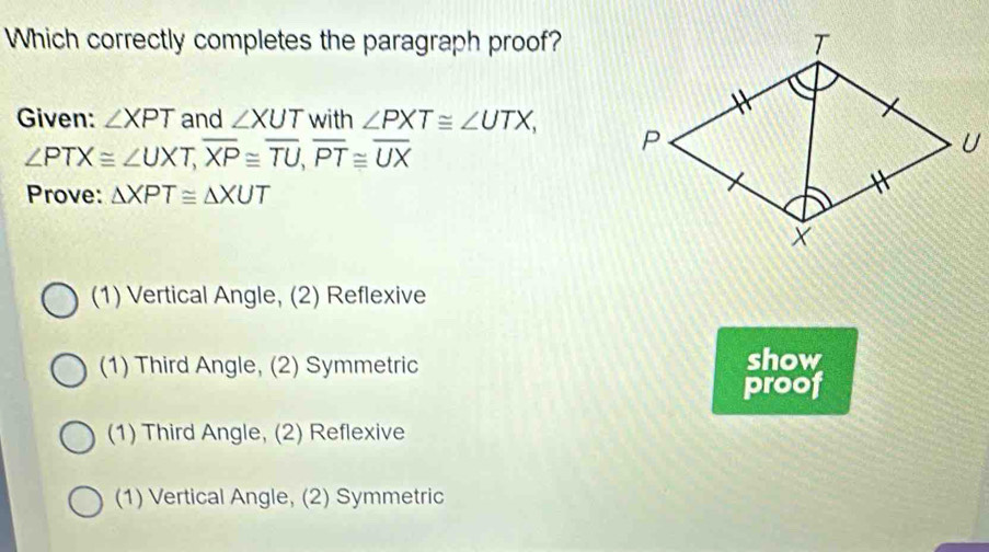 Which correctly completes the paragraph proof?
Given: ∠ XPT and ∠ XUT with ∠ PXT≌ ∠ UTX,
∠ PTX≌ ∠ UXT, overline XP≌ overline TU, overline PT≌ overline UX
Prove: △ XPT≌ △ XUT
(1) Vertical Angle, (2) Reflexive
(1) Third Angle, (2) Symmetric show
proof
(1) Third Angle, (2) Reflexive
(1) Vertical Angle, (2) Symmetric