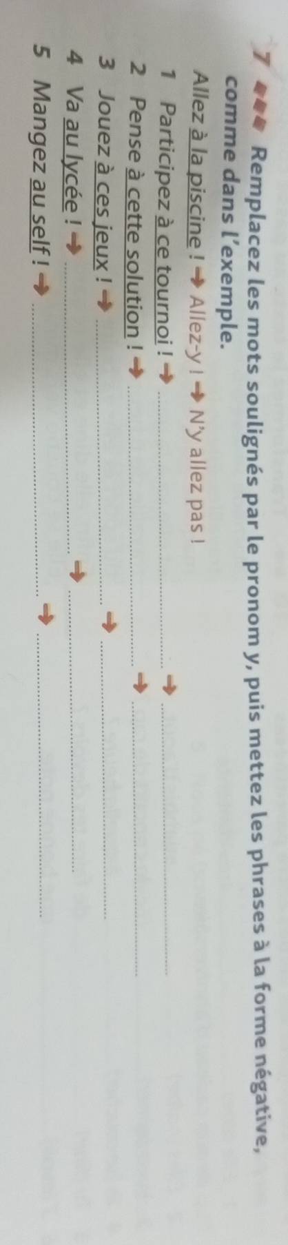 Tumn Remplacez les mots soulignés par le pronom y, puis mettez les phrases à la forme négative, 
comme dans l’exemple. 
Allez à la piscine ! → Allez-y ! N'y allez pas ! 
1 Participez à ce tournoi !_ 
_ 
2 Pense à cette solution !_ 
_ 
3 Jouez à ces jeux !_ 
_ 
4 Va au lycée !_ 
_ 
5 Mangez au self !_ 
_