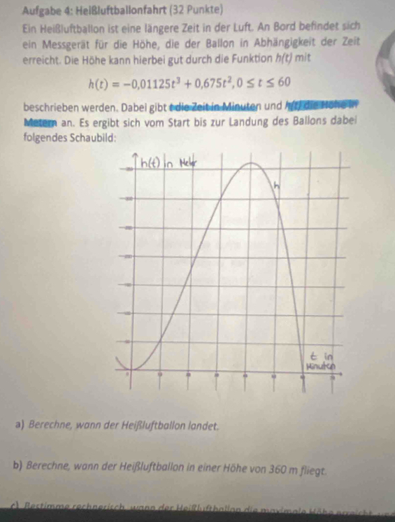 Aufgabe 4: Heißluftballonfahrt (32 Punkte) 
Ein Heißluftballon ist eine längere Zeit in der Luft. An Bord befindet sich 
ein Messgerät für die Höhe, die der Ballon in Abhängigkeit der Zeit 
erreicht. Die Höhe kann hierbei gut durch die Funktion h(t)mit
h(t)=-0,01125t^3+0,675t^2, 0≤ t≤ 60
beschrieben werden. Dabei gibt t die Zeit in Minuten und m∠ E die Höhe 
Metern an. Es ergibt sich vom Start bis zur Landung des Ballons dabei 
folgendes Schaubild: 
a) Berechne, wann der Heißluftballon landet. 
b) Berechne, wann der Heißluftballon in einer Höhe von 360 m fliegt. 
c) Bestimme rechnerisch, wann der Heißlufthallan die maximale Höhe