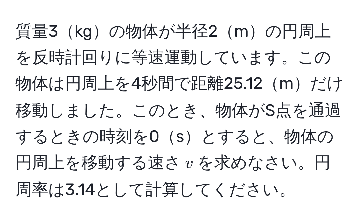 質量3kgの物体が半径2mの円周上を反時計回りに等速運動しています。この物体は円周上を4秒間で距離25.12mだけ移動しました。このとき、物体がS点を通過するときの時刻を0sとすると、物体の円周上を移動する速さ$v$を求めなさい。円周率は3.14として計算してください。