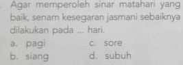 Agar memperoleh sinar matahari yang
baik, senam kesegaran jasmani sebaiknya
dilakukan pada ... hari.
a. pagi c. sore
b. siang d. subuh