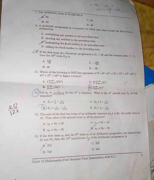 The Arithmetic mean of 78 and 100 i
A. 89
C. 90
B. 92 D. 88
obtained by
8. A geometric progression is a sequence in which each term except the first term is
A. multiplying any number to the preceding term.
B. dividing any number to the preceding term.
multiplying the fixed number to the preceding term .
D. adding the fixed number to the preceding term.
.If the first term of a Geometric progression is G_1=20 and the common ratio r= 1/2 .
then the 10^(th) term G_10 is
A.  5135/128 
C. - 100/111 
B. 40 D. -40
10. Which of the following is NOT the expression of 3^3+6^3+9^3+12^3+15^3+18^3+21^3+
24^3+27^3+30^3 in Sigma notation?
A. 3sumlimits  _(k=1)^(10)(3^2k^3) C. 3^3sumlimits _(k=1)^(30)(k)^3
B. sumlimits _(k=1)^(10)(3k)^3- D sumlimits _(i=1)^(10)(k)^1
be the n^(th) a sequence. What is the n^(th) partial sumS_circ  of this
11.) Let a_n= 1/(n+1)(n+2)  sequence
A. S_n= 1/n - 1/n+2  C. S_n=1- 1/n+1 
B. S_n= 1/n+1 - 1/n+2  D. S_n= 1/2 - 1/n+2 
12. The sum of the first ten terms of an arithmetic sequence  a_n is 60; the sixth term is
10. Then what is the general term a of the sequence?
A. a_n=8n+48 C. a_n=8n+38
B. a_n=8n-48 B. a_n=8n-38
13. If the first term a_1 and the 9^(th) term a of an Arithmetic progression are respectively
10 and 58, then the 10^(th) partial sum S_30 of the Arithmetic progression is
A. 370 C. 320
B. 740 D. 640
Grade 12 Mathematics First Semester Final Examination 2016 E.C. 3