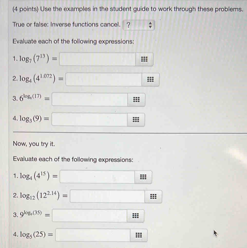 Use the examples in the student guide to work through these problems. 
True or false: Inverse functions cancel. ? 
Evaluate each of the following expressions: 
1. log _7(7^(13))=□... 
2. log _4(4^(1.072))=□
3. 6^(log _6)(17)=□ 3x
4. log _3(9)=□
Now, you try it. 
Evaluate each of the following expressions: 
1. log _4(4^(15))=□ = : 
2. log _12(12^(2.14))=□
3. 9^(log _9)(35)=□ ::: 
4. log _5(25)=□