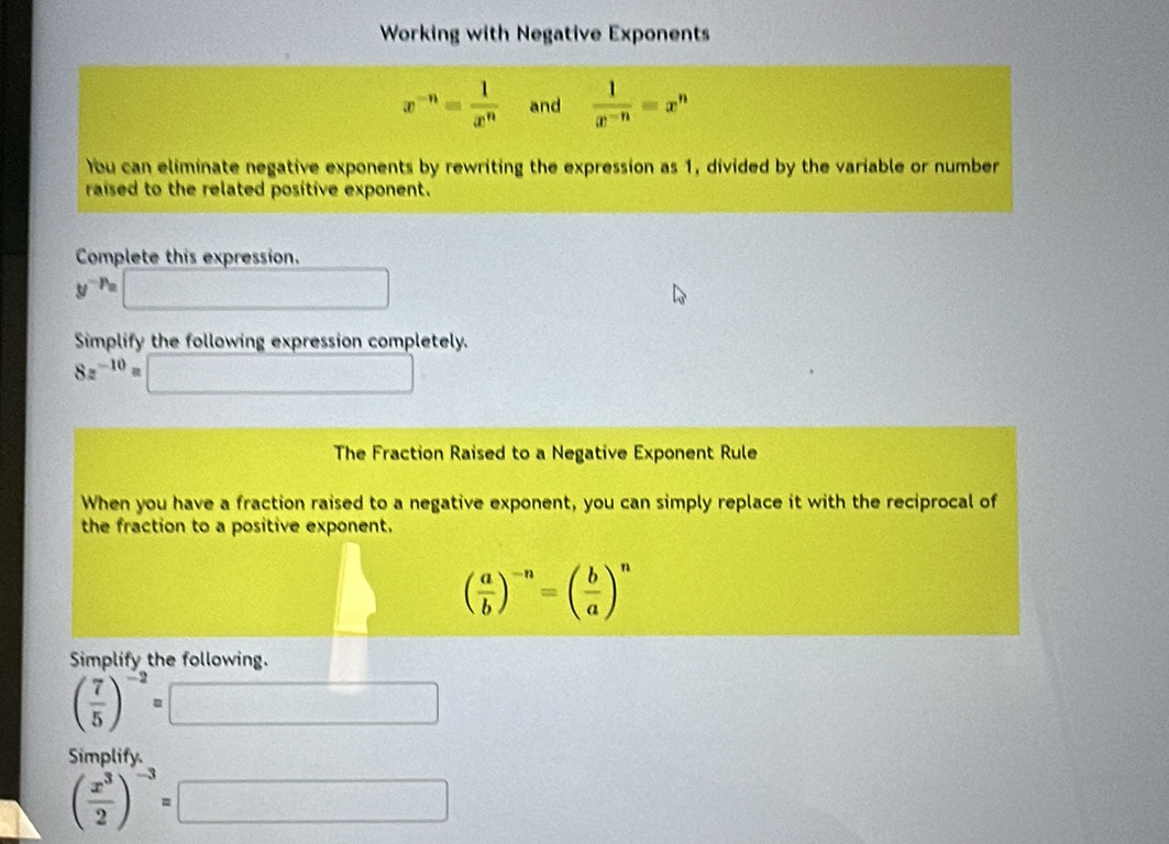 Working with Negative Exponents
x^(-n)= 1/x^n  and  1/x^(-n) =x^n
You can eliminate negative exponents by rewriting the expression as 1, divided by the variable or number 
raised to the related positive exponent. 
Complete this expression.
y^(-p_a)
Simplify the following expression completely.
8z^(-10)= (1
The Fraction Raised to a Negative Exponent Rule 
When you have a fraction raised to a negative exponent, you can simply replace it with the reciprocal of 
the fraction to a positive exponent.
( a/b )^-n=( b/a )^n
Simplify the following.
( 7/5 )^-2=
Simplify.
( x^3/2 )^-3= □