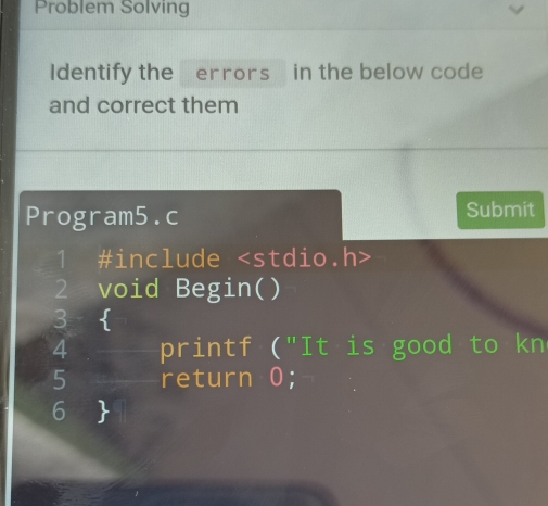 Problem Solving 
Identify the errors] in the below code 
and correct them 
Program5.c Submit 
1 #include
2 void Begin( ) 
3  
4 printf ("It is good to kn 
5 return 0; 
6 