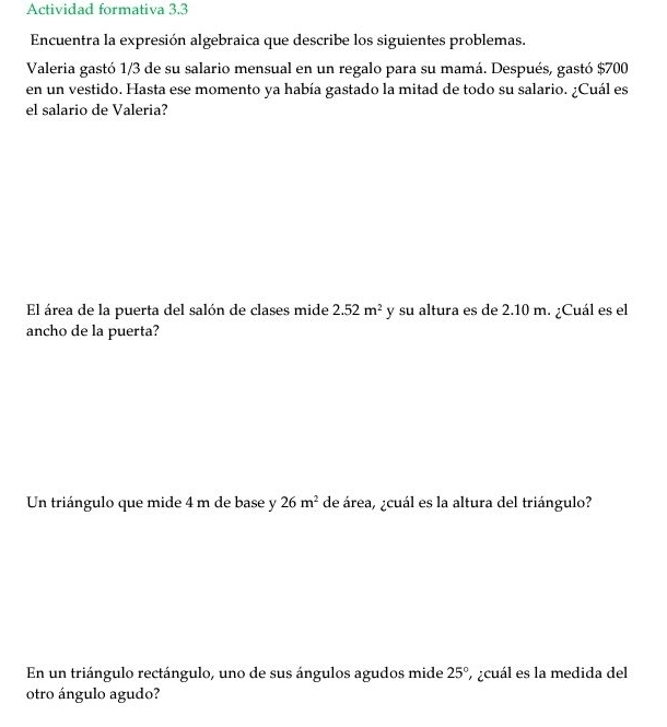 Actividad formativa 3.3 
Encuentra la expresión algebraica que describe los siguientes problemas. 
Valeria gastó 1/3 de su salario mensual en un regalo para su mamá. Después, gastó $700
en un vestido. Hasta ese momento ya había gastado la mitad de todo su salario. ¿Cuál es 
el salario de Valeria? 
El área de la puerta del salón de clases mide 2.52m^2 y su altura es de 2.10 m. ¿Cuál es el 
ancho de la puerta? 
Un triángulo que mide 4 m de base y 26m^2 de área, ¿cuál es la altura del triángulo? 
En un triángulo rectángulo, uno de sus ángulos agudos mide 25° y ¿cuál es la medida del 
otro ángulo agudo?