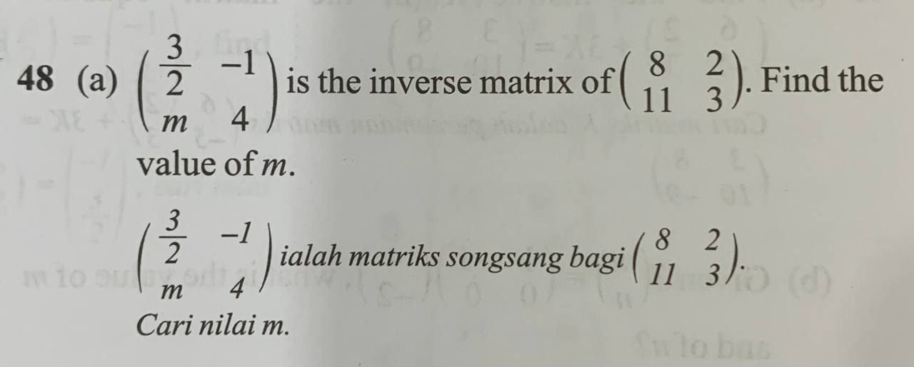 48 (a) beginpmatrix  3/2 &-1 m&4endpmatrix is the inverse matrix of beginpmatrix 8&2 11&3endpmatrix. Find the 
value of m.
beginpmatrix  3/2 &-1 m&4endpmatrix ialah matriks songsang bagi beginpmatrix 8&2 11&3endpmatrix. 
Cari nilai m.