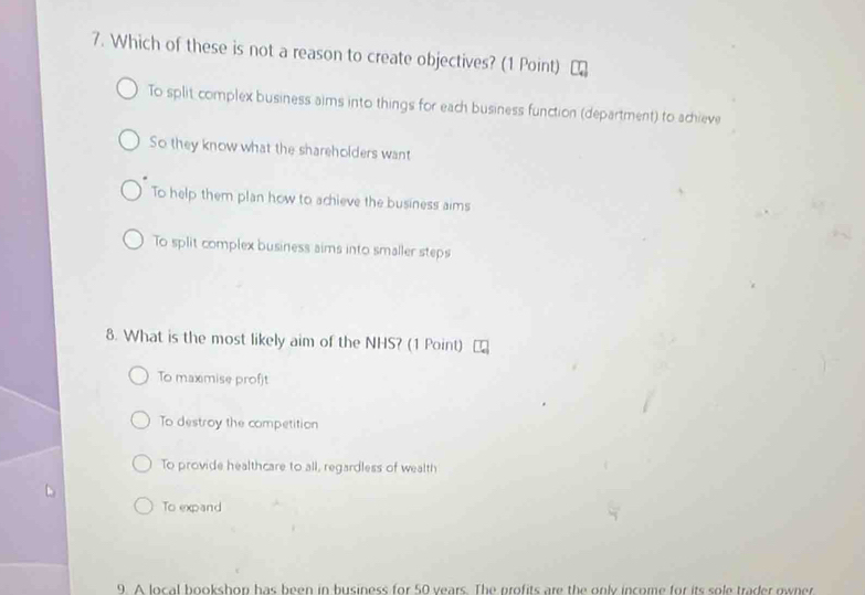 Which of these is not a reason to create objectives? (1 Point)
To split complex business aims into things for each business function (department) to achieve
So they know what the shareholders want
To help them plan how to achieve the business aims
To split complex business aims into smaller steps
8. What is the most likely aim of the NHS? (1 Point)
To maximise profjt
To destroy the competition
To provide healthcare to all, regardless of wealth
To expand
9. A local bookshon has been in husiness for 50 years. The profits are the only income for its sole trader owner