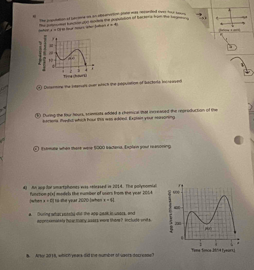 The population of bacteria on an observation plate was recorded over four nours
The polynomial function p(x) models the population of bacteria from the beginning 
(when x=0) to four hours later (when x=4).
(Below x axis)
 
2
a) Determine the intervals over which the population of bacteria increased.
b) During the four hours, scientists added a chemical that increased the reproduction of the
bacteria. Predict which hour this was added. Explain your reasoning
Estimate when there were 5000 bacteria. Explain your reasoning
4) An app for smartphones was released in 2014. The polynomial
function p(x) models the number of users from the year 2014 
(when x=0) to the year 2020 (when x=6).
a. During what year(s) did the app neak in users, and
approximately how many users were there? Include units. 
b. After 2018, which years did the number of users decrease?