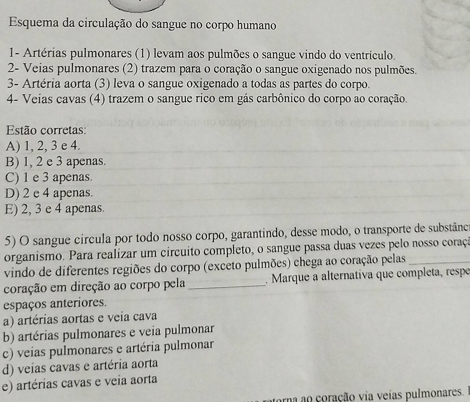 Esquema da circulação do sangue no corpo humano
1- Artérias pulmonares (1) levam aos pulmões o sangue vindo do ventrículo.
2- Veias pulmonares (2) trazem para o coração o sangue oxigenado nos pulmões.
3- Artéria aorta (3) leva o sangue oxigenado a todas as partes do corpo.
4- Veias cavas (4) trazem o sangue rico em gás carbônico do corpo ao coração.
Estão corretas:
A) 1, 2, 3 e 4.
B) 1, 2 e 3 apenas.
C) 1 e 3 apenas.
D) 2 e 4 apenas.
E) 2, 3 e 4 apenas.
5) O sangue circula por todo nosso corpo, garantindo, desse modo, o transporte de substânca
organísmo. Para realizar um circuito completo, o sangue passa duas vezes pelo nosso coraçã
vindo de diferentes regiões do corpo (exceto pulmões) chega ao coração pelas__
coração em direção ao corpo pela_ . Marque a alternativa que completa, respe
espaços anteriores.
a) artérias aortas e veia cava
b) artérias pulmonares e veia pulmonar
c) veias pulmonares e artéria pulmonar
d) veias cavas e artéria aorta
e) artérias cavas e veia aorta
orna ao coração via veias pulmonares.